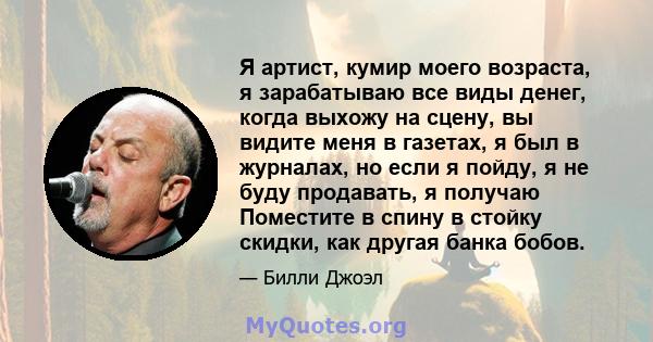 Я артист, кумир моего возраста, я зарабатываю все виды денег, когда выхожу на сцену, вы видите меня в газетах, я был в журналах, но если я пойду, я не буду продавать, я получаю Поместите в спину в стойку скидки, как