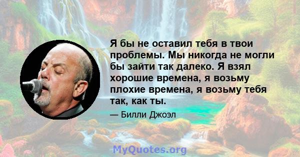 Я бы не оставил тебя в твои проблемы. Мы никогда не могли бы зайти так далеко. Я взял хорошие времена, я возьму плохие времена, я возьму тебя так, как ты.