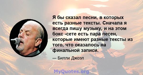 Я бы сказал песни, в которых есть разные тексты. Сначала я всегда пишу музыку, и на этом бокс -сете есть пара песен, которые имеют разные тексты из того, что оказалось на финальной записи.