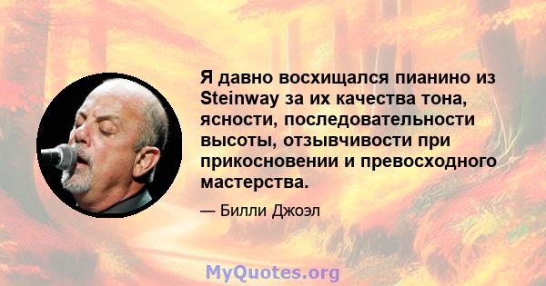 Я давно восхищался пианино из Steinway за их качества тона, ясности, последовательности высоты, отзывчивости при прикосновении и превосходного мастерства.