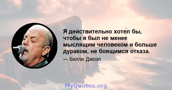 Я действительно хотел бы, чтобы я был не менее мыслящим человеком и больше дураком, не боящимся отказа.