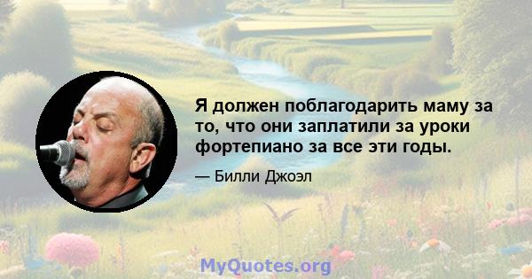 Я должен поблагодарить маму за то, что они заплатили за уроки фортепиано за все эти годы.