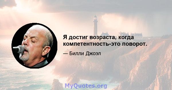 Я достиг возраста, когда компетентность-это поворот.