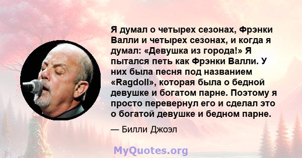 Я думал о четырех сезонах, Фрэнки Валли и четырех сезонах, и когда я думал: «Девушка из города!» Я пытался петь как Фрэнки Валли. У них была песня под названием «Ragdoll», которая была о бедной девушке и богатом парне.