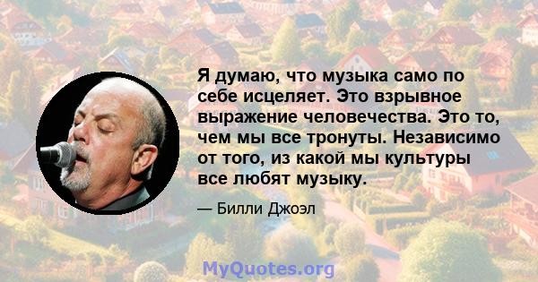 Я думаю, что музыка само по себе исцеляет. Это взрывное выражение человечества. Это то, чем мы все тронуты. Независимо от того, из какой мы культуры все любят музыку.