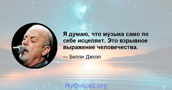 Я думаю, что музыка само по себе исцеляет. Это взрывное выражение человечества.