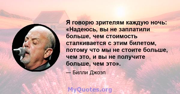 Я говорю зрителям каждую ночь: «Надеюсь, вы не заплатили больше, чем стоимость сталкивается с этим билетом, потому что мы не стоите больше, чем это, и вы не получите больше, чем это».