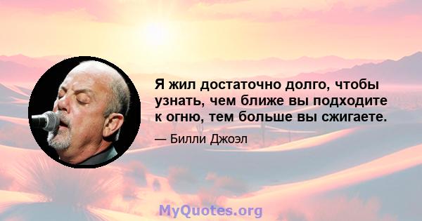 Я жил достаточно долго, чтобы узнать, чем ближе вы подходите к огню, тем больше вы сжигаете.