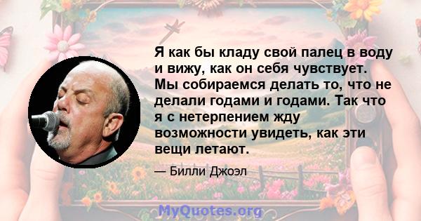 Я как бы кладу свой палец в воду и вижу, как он себя чувствует. Мы собираемся делать то, что не делали годами и годами. Так что я с нетерпением жду возможности увидеть, как эти вещи летают.