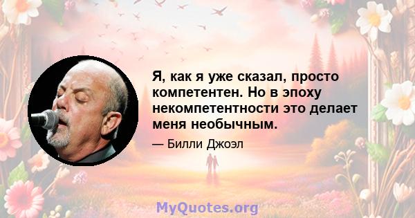 Я, как я уже сказал, просто компетентен. Но в эпоху некомпетентности это делает меня необычным.