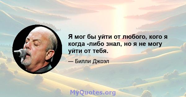 Я мог бы уйти от любого, кого я когда -либо знал, но я не могу уйти от тебя.