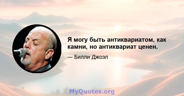 Я могу быть антиквариатом, как камни, но антиквариат ценен.