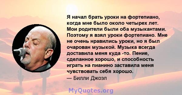 Я начал брать уроки на фортепиано, когда мне было около четырех лет. Мои родители были оба музыкантами. Поэтому я взял уроки фортепиано. Мне не очень нравились уроки, но я был очарован музыкой. Музыка всегда доставила