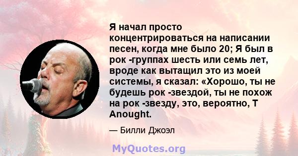 Я начал просто концентрироваться на написании песен, когда мне было 20; Я был в рок -группах шесть или семь лет, вроде как вытащил это из моей системы, я сказал: «Хорошо, ты не будешь рок -звездой, ты не похож на рок