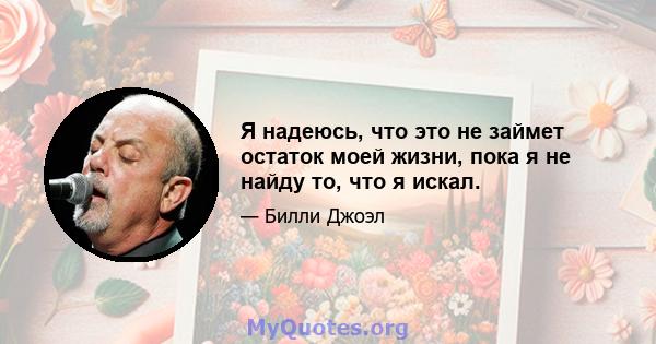 Я надеюсь, что это не займет остаток моей жизни, пока я не найду то, что я искал.