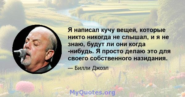 Я написал кучу вещей, которые никто никогда не слышал, и я не знаю, будут ли они когда -нибудь. Я просто делаю это для своего собственного назидания.