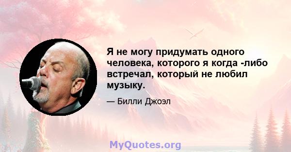 Я не могу придумать одного человека, которого я когда -либо встречал, который не любил музыку.