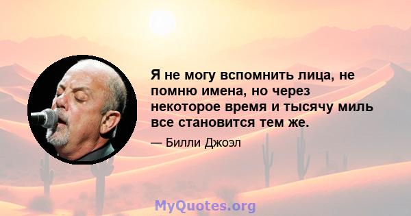 Я не могу вспомнить лица, не помню имена, но через некоторое время и тысячу миль все становится тем же.