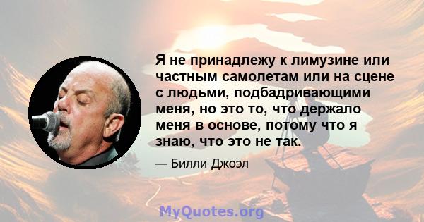 Я не принадлежу к лимузине или частным самолетам или на сцене с людьми, подбадривающими меня, но это то, что держало меня в основе, потому что я знаю, что это не так.