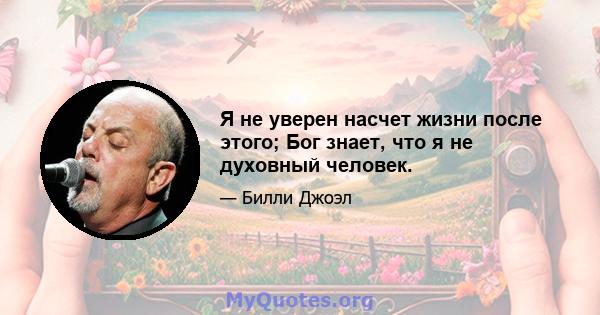 Я не уверен насчет жизни после этого; Бог знает, что я не духовный человек.