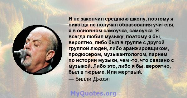 Я не закончил среднюю школу, поэтому я никогда не получал образования учителя, я в основном самоучка, самоучка. Я всегда любил музыку, поэтому я бы, вероятно, либо был в группе с другой группой людей, либо