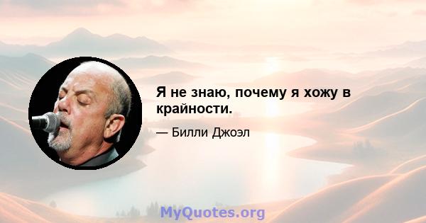 Я не знаю, почему я хожу в крайности.