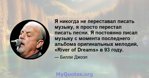 Я никогда не переставал писать музыку, я просто перестал писать песни. Я постоянно писал музыку с момента последнего альбома оригинальных мелодий, «River of Dreams» в 93 году.