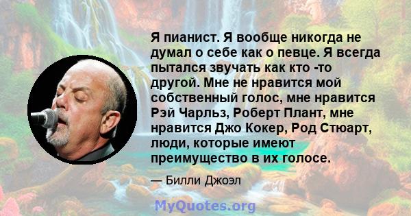 Я пианист. Я вообще никогда не думал о себе как о певце. Я всегда пытался звучать как кто -то другой. Мне не нравится мой собственный голос, мне нравится Рэй Чарльз, Роберт Плант, мне нравится Джо Кокер, Род Стюарт,