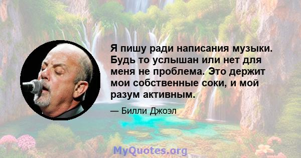 Я пишу ради написания музыки. Будь то услышан или нет для меня не проблема. Это держит мои собственные соки, и мой разум активным.