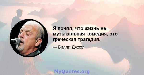 Я понял, что жизнь не музыкальная комедия, это греческая трагедия.