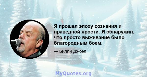 Я прошел эпоху сознания и праведной ярости. Я обнаружил, что просто выживание было благородным боем.