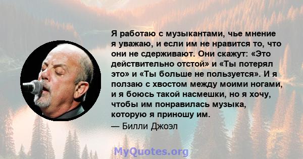 Я работаю с музыкантами, чье мнение я уважаю, и если им не нравится то, что они не сдерживают. Они скажут: «Это действительно отстой» и «Ты потерял это» и «Ты больше не пользуется». И я ползаю с хвостом между моими