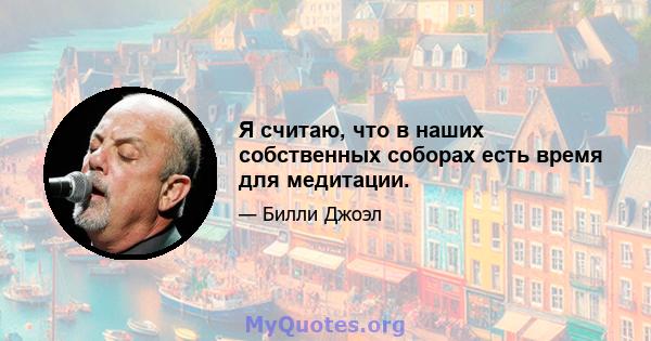 Я считаю, что в наших собственных соборах есть время для медитации.