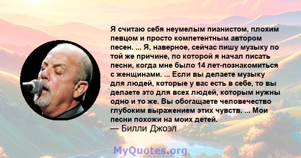 Я считаю себя неумелым пианистом, плохим певцом и просто компетентным автором песен. ... Я, наверное, сейчас пишу музыку по той же причине, по которой я начал писать песни, когда мне было 14 лет-познакомиться с