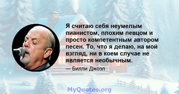 Я считаю себя неумелым пианистом, плохим певцом и просто компетентным автором песен. То, что я делаю, на мой взгляд, ни в коем случае не является необычным.