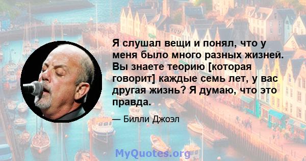 Я слушал вещи и понял, что у меня было много разных жизней. Вы знаете теорию [которая говорит] каждые семь лет, у вас другая жизнь? Я думаю, что это правда.