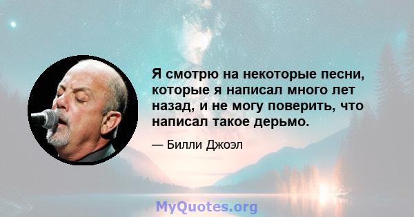 Я смотрю на некоторые песни, которые я написал много лет назад, и не могу поверить, что написал такое дерьмо.