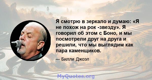 Я смотрю в зеркало и думаю: «Я не похож на рок -звезду». Я говорил об этом с Боно, и мы посмотрели друг на друга и решили, что мы выглядим как пара каменщиков.