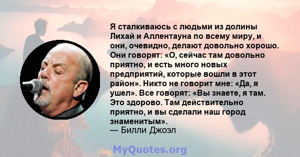 Я сталкиваюсь с людьми из долины Лихай и Аллентауна по всему миру, и они, очевидно, делают довольно хорошо. Они говорят: «О, сейчас там довольно приятно, и есть много новых предприятий, которые вошли в этот район».