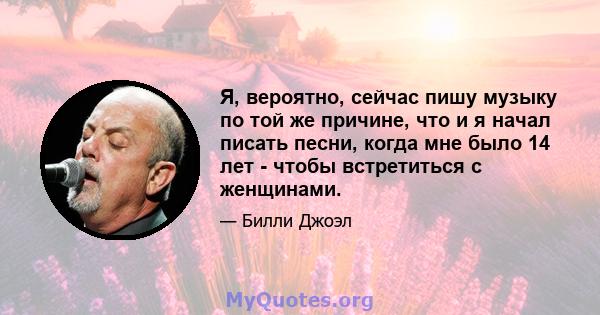 Я, вероятно, сейчас пишу музыку по той же причине, что и я начал писать песни, когда мне было 14 лет - чтобы встретиться с женщинами.