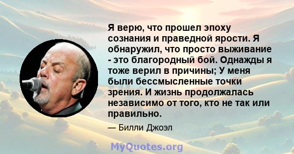 Я верю, что прошел эпоху сознания и праведной ярости. Я обнаружил, что просто выживание - это благородный бой. Однажды я тоже верил в причины; У меня были бессмысленные точки зрения. И жизнь продолжалась независимо от