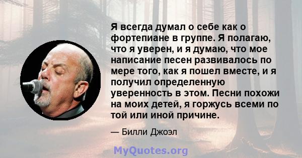 Я всегда думал о себе как о фортепиане в группе. Я полагаю, что я уверен, и я думаю, что мое написание песен развивалось по мере того, как я пошел вместе, и я получил определенную уверенность в этом. Песни похожи на