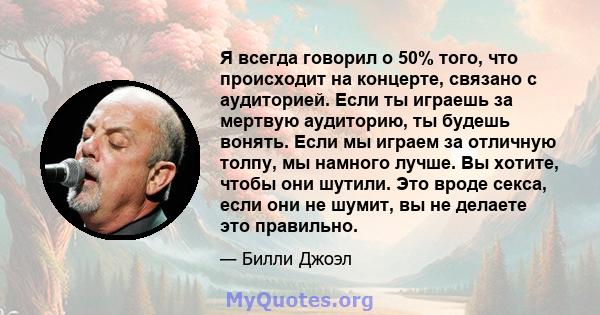 Я всегда говорил о 50% того, что происходит на концерте, связано с аудиторией. Если ты играешь за мертвую аудиторию, ты будешь вонять. Если мы играем за отличную толпу, мы намного лучше. Вы хотите, чтобы они шутили. Это 