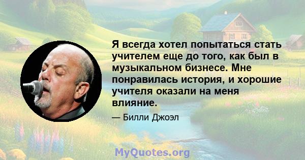 Я всегда хотел попытаться стать учителем еще до того, как был в музыкальном бизнесе. Мне понравилась история, и хорошие учителя оказали на меня влияние.