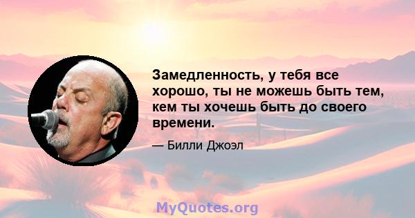 Замедленность, у тебя все хорошо, ты не можешь быть тем, кем ты хочешь быть до своего времени.