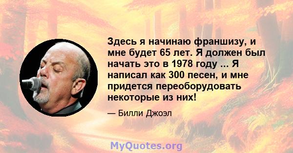 Здесь я начинаю франшизу, и мне будет 65 лет. Я должен был начать это в 1978 году ... Я написал как 300 песен, и мне придется переоборудовать некоторые из них!