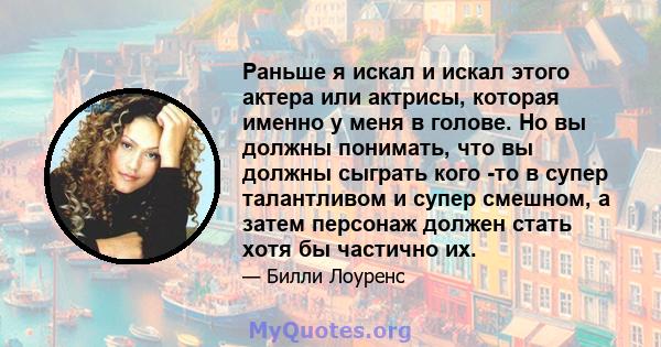 Раньше я искал и искал этого актера или актрисы, которая именно у меня в голове. Но вы должны понимать, что вы должны сыграть кого -то в супер талантливом и супер смешном, а затем персонаж должен стать хотя бы частично