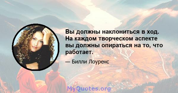 Вы должны наклониться в ход. На каждом творческом аспекте вы должны опираться на то, что работает.