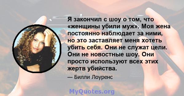 Я закончил с шоу о том, что «женщины убили муж». Моя жена постоянно наблюдает за ними, но это заставляет меня хотеть убить себя. Они не служат цели. Они не новостные шоу. Они просто используют всех этих жертв убийства.