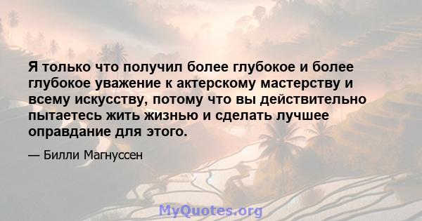 Я только что получил более глубокое и более глубокое уважение к актерскому мастерству и всему искусству, потому что вы действительно пытаетесь жить жизнью и сделать лучшее оправдание для этого.